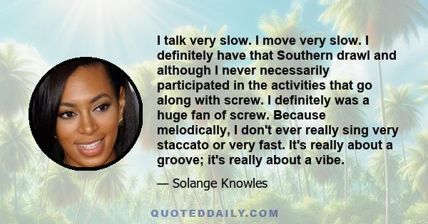 I talk very slow. I move very slow. I definitely have that Southern drawl and although I never necessarily participated in the activities that go along with screw. I definitely was a huge fan of screw. Because