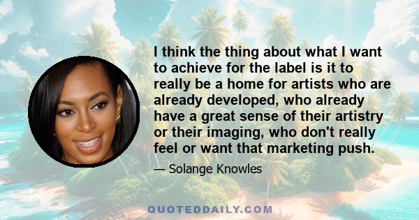 I think the thing about what I want to achieve for the label is it to really be a home for artists who are already developed, who already have a great sense of their artistry or their imaging, who don't really feel or