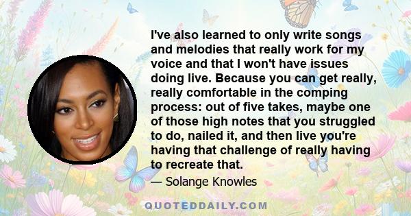 I've also learned to only write songs and melodies that really work for my voice and that I won't have issues doing live. Because you can get really, really comfortable in the comping process: out of five takes, maybe