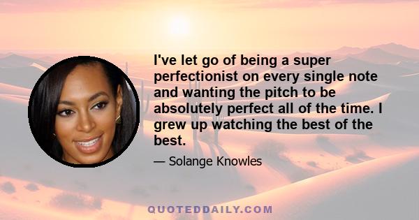 I've let go of being a super perfectionist on every single note and wanting the pitch to be absolutely perfect all of the time. I grew up watching the best of the best.