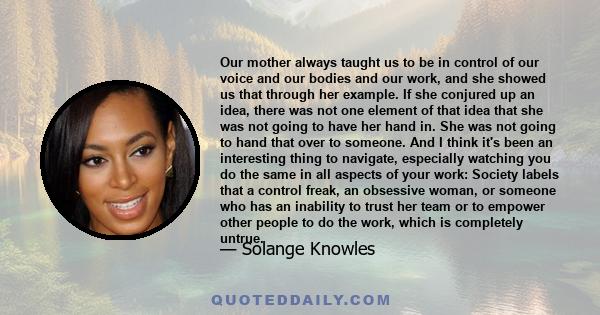 Our mother always taught us to be in control of our voice and our bodies and our work, and she showed us that through her example. If she conjured up an idea, there was not one element of that idea that she was not