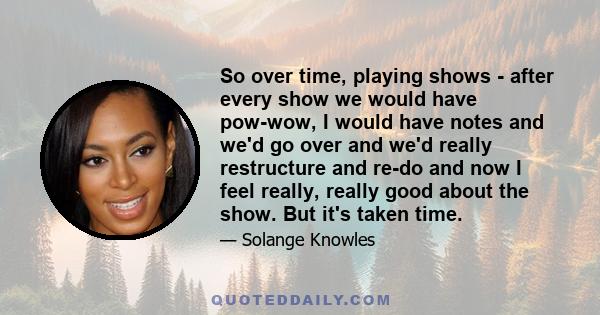 So over time, playing shows - after every show we would have pow-wow, I would have notes and we'd go over and we'd really restructure and re-do and now I feel really, really good about the show. But it's taken time.