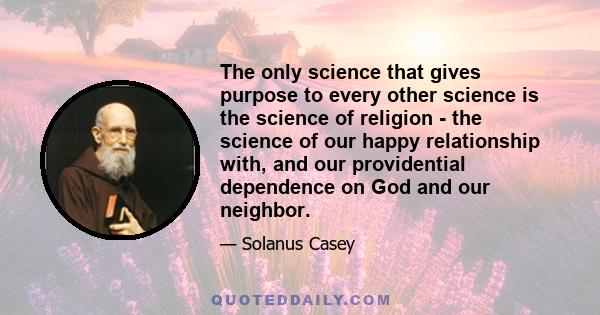 The only science that gives purpose to every other science is the science of religion - the science of our happy relationship with, and our providential dependence on God and our neighbor.