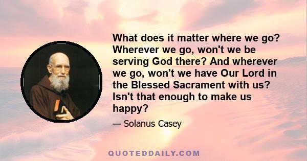 What does it matter where we go? Wherever we go, won't we be serving God there? And wherever we go, won't we have Our Lord in the Blessed Sacrament with us? Isn't that enough to make us happy?