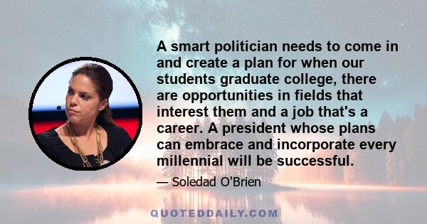 A smart politician needs to come in and create a plan for when our students graduate college, there are opportunities in fields that interest them and a job that's a career. A president whose plans can embrace and