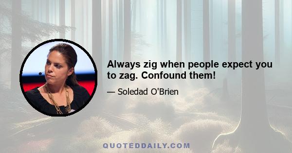 Always zig when people expect you to zag. Confound them!