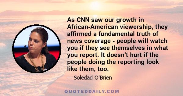 As CNN saw our growth in African-American viewership, they affirmed a fundamental truth of news coverage - people will watch you if they see themselves in what you report. It doesn't hurt if the people doing the