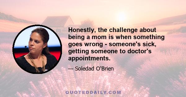 Honestly, the challenge about being a mom is when something goes wrong - someone's sick, getting someone to doctor's appointments.