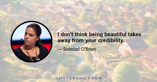 I don't think being beautiful takes away from your credibility.