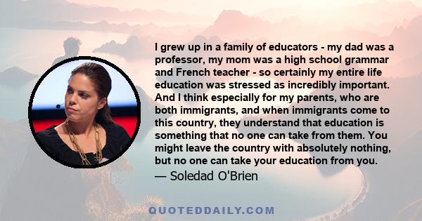 I grew up in a family of educators - my dad was a professor, my mom was a high school grammar and French teacher - so certainly my entire life education was stressed as incredibly important. And I think especially for