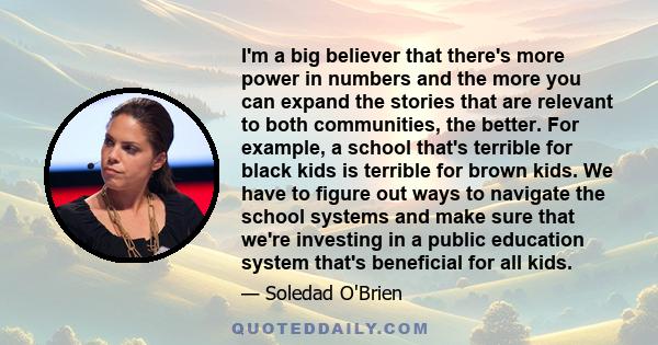 I'm a big believer that there's more power in numbers and the more you can expand the stories that are relevant to both communities, the better. For example, a school that's terrible for black kids is terrible for brown 