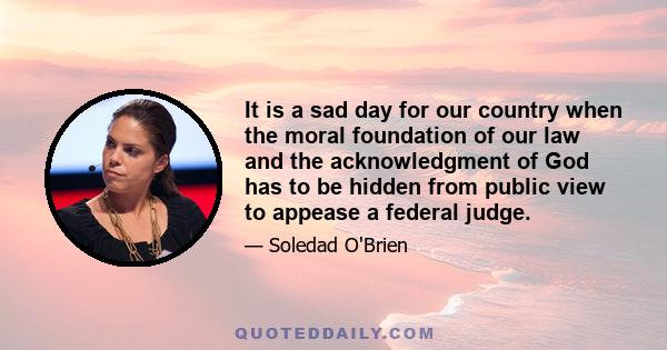 It is a sad day for our country when the moral foundation of our law and the acknowledgment of God has to be hidden from public view to appease a federal judge.