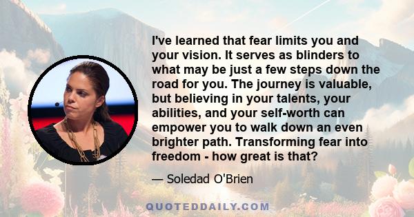 I've learned that fear limits you and your vision. It serves as blinders to what may be just a few steps down the road for you. The journey is valuable, but believing in your talents, your abilities, and your self-worth 