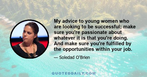 My advice to young women who are looking to be successful; make sure you're passionate about whatever it is that you're doing. And make sure you're fulfilled by the opportunities within your job.