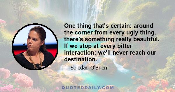 One thing that's certain: around the corner from every ugly thing, there's something really beautiful. If we stop at every bitter interaction; we'll never reach our destination.