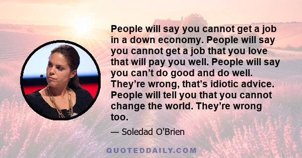 People will say you cannot get a job in a down economy. People will say you cannot get a job that you love that will pay you well. People will say you can’t do good and do well. They’re wrong, that’s idiotic advice.