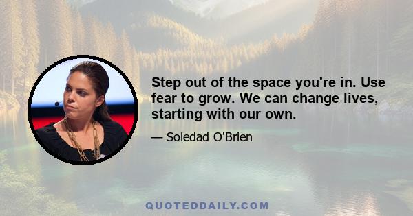 Step out of the space you're in. Use fear to grow. We can change lives, starting with our own.