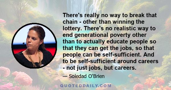 There's really no way to break that chain - other than winning the lottery. There's no realistic way to end generational poverty other than to actually educate people so that they can get the jobs, so that people can be 