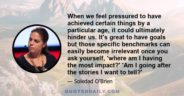 When we feel pressured to have achieved certain things by a particular age, it could ultimately hinder us. It's great to have goals but those specific benchmarks can easily become irrelevant once you ask yourself,