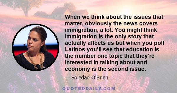 When we think about the issues that matter, obviously the news covers immigration, a lot. You might think immigration is the only story that actually affects us but when you poll Latinos you'll see that education is the 