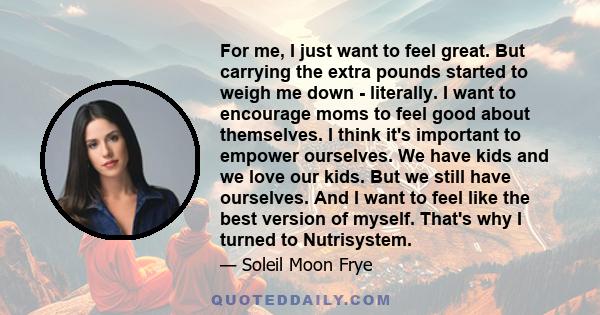 For me, I just want to feel great. But carrying the extra pounds started to weigh me down - literally. I want to encourage moms to feel good about themselves. I think it's important to empower ourselves. We have kids