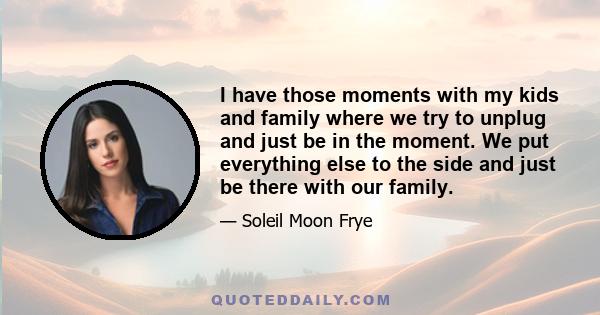 I have those moments with my kids and family where we try to unplug and just be in the moment. We put everything else to the side and just be there with our family.