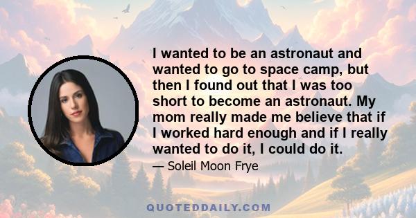 I wanted to be an astronaut and wanted to go to space camp, but then I found out that I was too short to become an astronaut. My mom really made me believe that if I worked hard enough and if I really wanted to do it, I 