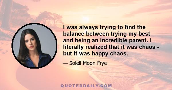 I was always trying to find the balance between trying my best and being an incredible parent. I literally realized that it was chaos - but it was happy chaos.