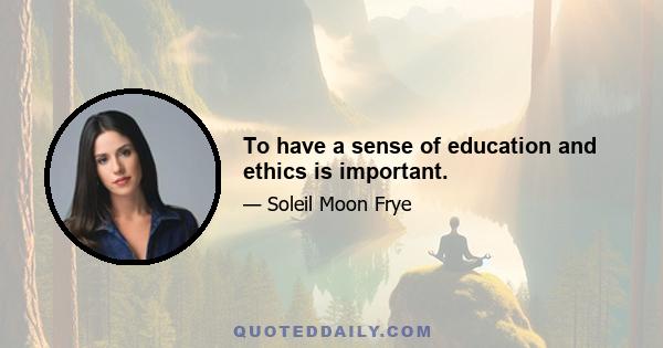 To have a sense of education and ethics is important.