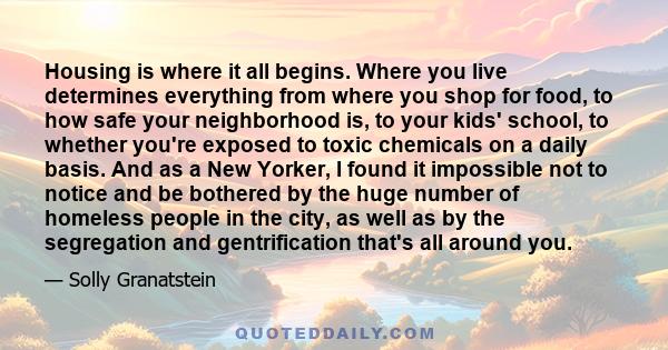 Housing is where it all begins. Where you live determines everything from where you shop for food, to how safe your neighborhood is, to your kids' school, to whether you're exposed to toxic chemicals on a daily basis.