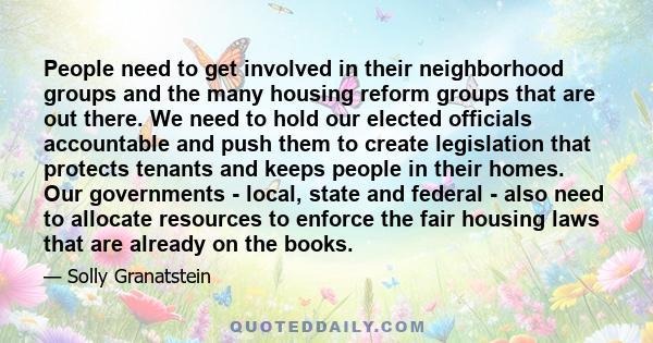 People need to get involved in their neighborhood groups and the many housing reform groups that are out there. We need to hold our elected officials accountable and push them to create legislation that protects tenants 