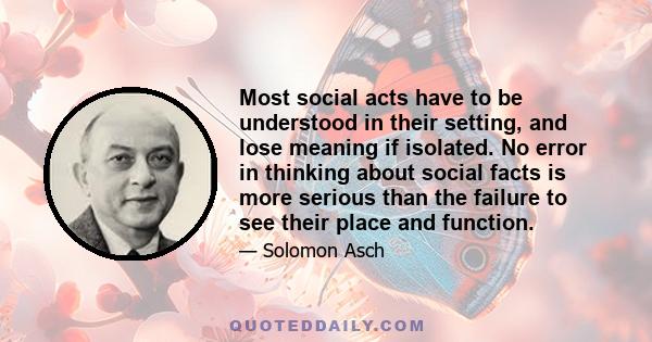 Most social acts have to be understood in their setting, and lose meaning if isolated. No error in thinking about social facts is more serious than the failure to see their place and function.