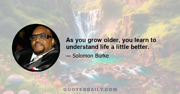 As you grow older, you learn to understand life a little better.