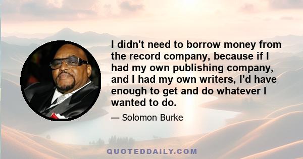 I didn't need to borrow money from the record company, because if I had my own publishing company, and I had my own writers, I'd have enough to get and do whatever I wanted to do.