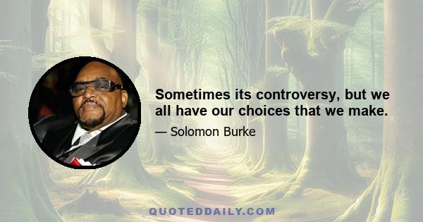 Sometimes its controversy, but we all have our choices that we make.