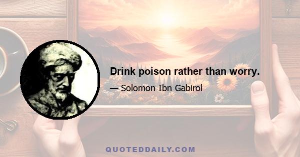 Drink poison rather than worry.