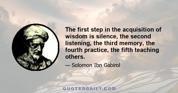 The first step in the acquisition of wisdom is silence, the second listening, the third memory, the fourth practice, the fifth teaching others.