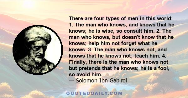 There are four types of men in this world: 1. The man who knows, and knows that he knows; he is wise, so consult him. 2. The man who knows, but doesn't know that he knows; help him not forget what he knows. 3. The man