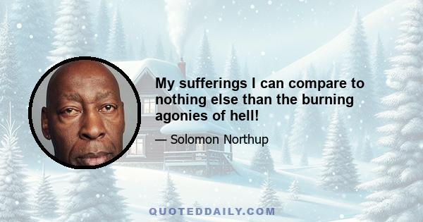 My sufferings I can compare to nothing else than the burning agonies of hell!