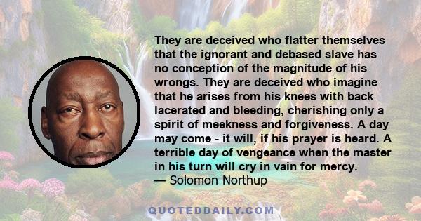 They are deceived who flatter themselves that the ignorant and debased slave has no conception of the magnitude of his wrongs. They are deceived who imagine that he arises from his knees with back lacerated and