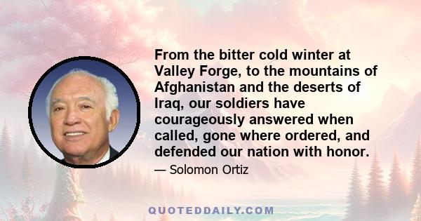 From the bitter cold winter at Valley Forge, to the mountains of Afghanistan and the deserts of Iraq, our soldiers have courageously answered when called, gone where ordered, and defended our nation with honor.