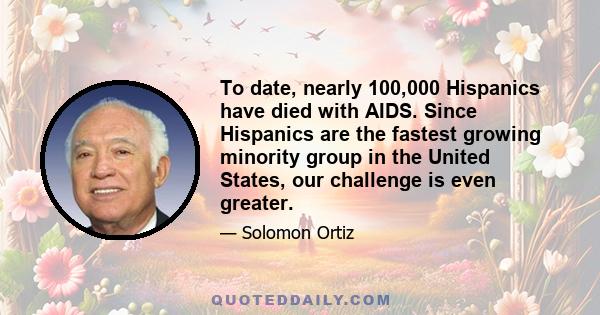 To date, nearly 100,000 Hispanics have died with AIDS. Since Hispanics are the fastest growing minority group in the United States, our challenge is even greater.