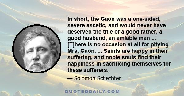 In short, the Gaon was a one-sided, severe ascetic, and would never have deserved the title of a good father, a good husband, an amiable man ... [T]here is no occasion at all for pitying Mrs. Gaon. ... Saints are happy