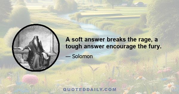 A soft answer breaks the rage, a tough answer encourage the fury.