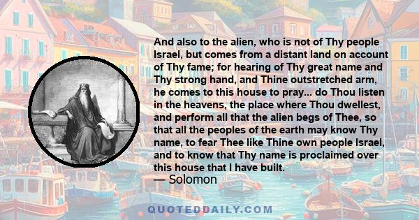 And also to the alien, who is not of Thy people Israel, but comes from a distant land on account of Thy fame; for hearing of Thy great name and Thy strong hand, and Thine outstretched arm, he comes to this house to