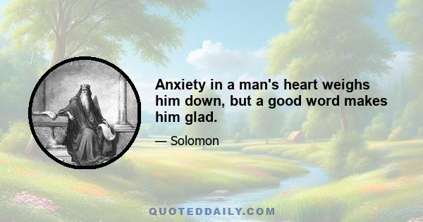 Anxiety in a man's heart weighs him down, but a good word makes him glad.