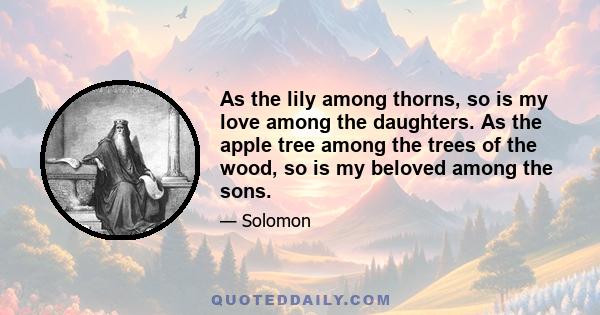 As the lily among thorns, so is my love among the daughters. As the apple tree among the trees of the wood, so is my beloved among the sons.