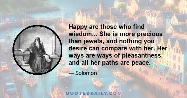 Happy are those who find wisdom... She is more precious than jewels, and nothing you desire can compare with her. Her ways are ways of pleasantness, and all her paths are peace.