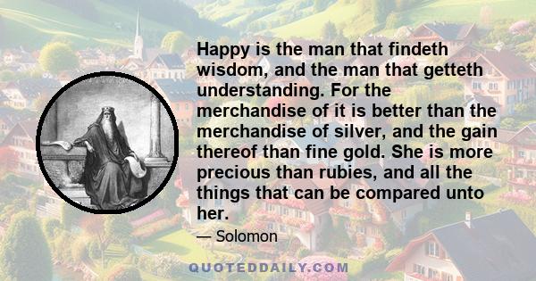 Happy is the man that findeth wisdom, and the man that getteth understanding. For the merchandise of it is better than the merchandise of silver, and the gain thereof than fine gold. She is more precious than rubies,