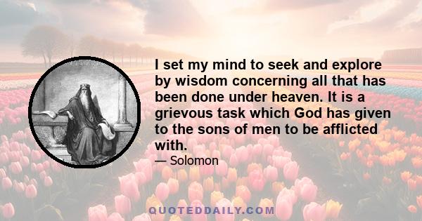 I set my mind to seek and explore by wisdom concerning all that has been done under heaven. It is a grievous task which God has given to the sons of men to be afflicted with.